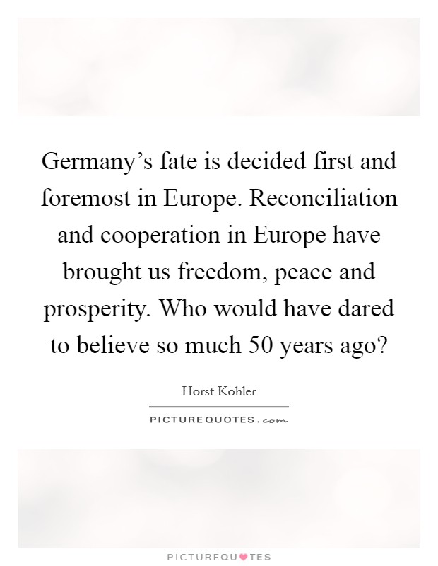 Germany's fate is decided first and foremost in Europe. Reconciliation and cooperation in Europe have brought us freedom, peace and prosperity. Who would have dared to believe so much 50 years ago? Picture Quote #1