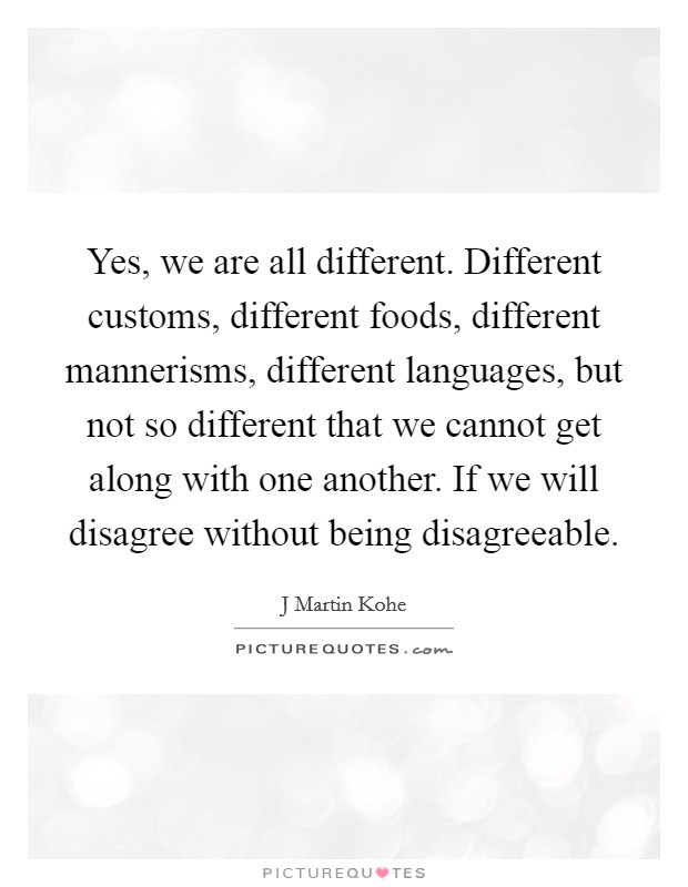 Yes, we are all different. Different customs, different foods, different mannerisms, different languages, but not so different that we cannot get along with one another. If we will disagree without being disagreeable Picture Quote #1