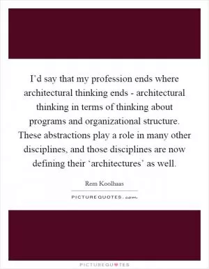 I’d say that my profession ends where architectural thinking ends - architectural thinking in terms of thinking about programs and organizational structure. These abstractions play a role in many other disciplines, and those disciplines are now defining their ‘architectures’ as well Picture Quote #1