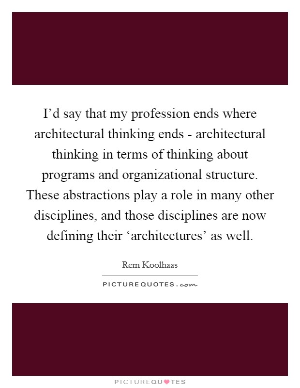 I'd say that my profession ends where architectural thinking ends - architectural thinking in terms of thinking about programs and organizational structure. These abstractions play a role in many other disciplines, and those disciplines are now defining their ‘architectures' as well Picture Quote #1