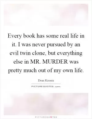 Every book has some real life in it. I was never pursued by an evil twin clone, but everything else in MR. MURDER was pretty much out of my own life Picture Quote #1