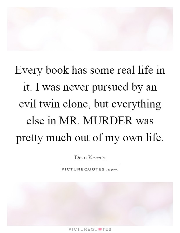Every book has some real life in it. I was never pursued by an evil twin clone, but everything else in MR. MURDER was pretty much out of my own life Picture Quote #1