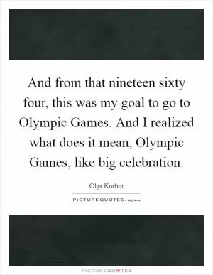 And from that nineteen sixty four, this was my goal to go to Olympic Games. And I realized what does it mean, Olympic Games, like big celebration Picture Quote #1