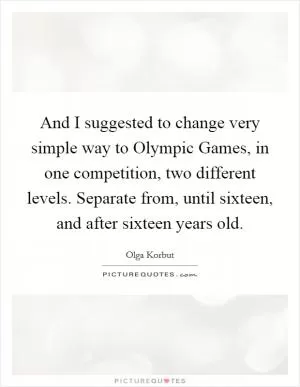 And I suggested to change very simple way to Olympic Games, in one competition, two different levels. Separate from, until sixteen, and after sixteen years old Picture Quote #1