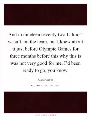 And in nineteen seventy two I almost wasn’t, on the team, but I knew about it just before Olympic Games for three months before this why this is was not very good for me. I’d been ready to go, you know Picture Quote #1