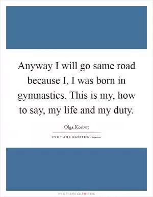 Anyway I will go same road because I, I was born in gymnastics. This is my, how to say, my life and my duty Picture Quote #1