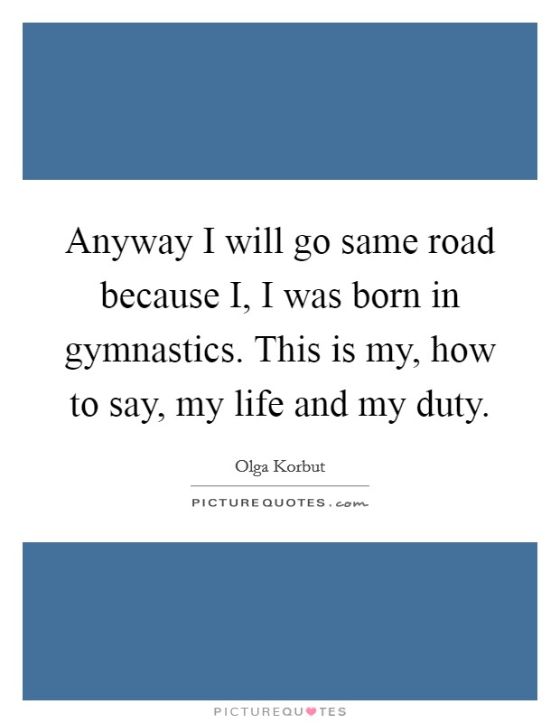 Anyway I will go same road because I, I was born in gymnastics. This is my, how to say, my life and my duty Picture Quote #1