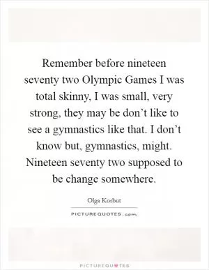 Remember before nineteen seventy two Olympic Games I was total skinny, I was small, very strong, they may be don’t like to see a gymnastics like that. I don’t know but, gymnastics, might. Nineteen seventy two supposed to be change somewhere Picture Quote #1
