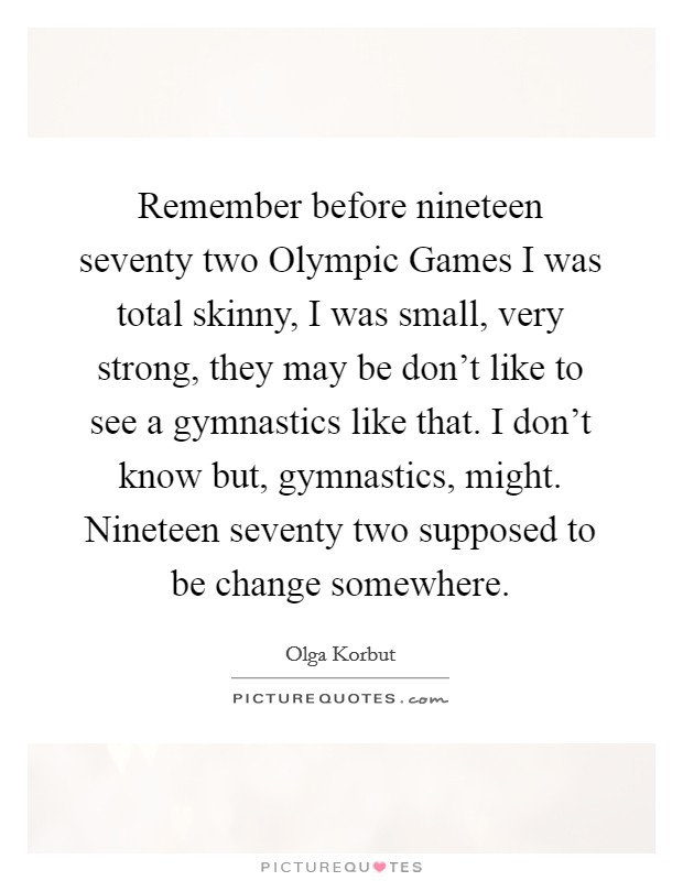 Remember before nineteen seventy two Olympic Games I was total skinny, I was small, very strong, they may be don't like to see a gymnastics like that. I don't know but, gymnastics, might. Nineteen seventy two supposed to be change somewhere Picture Quote #1
