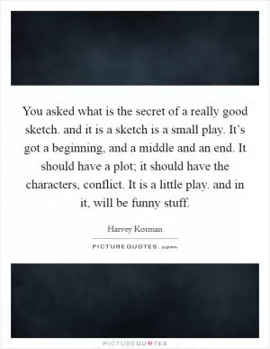 You asked what is the secret of a really good sketch. and it is a sketch is a small play. It’s got a beginning, and a middle and an end. It should have a plot; it should have the characters, conflict. It is a little play. and in it, will be funny stuff Picture Quote #1