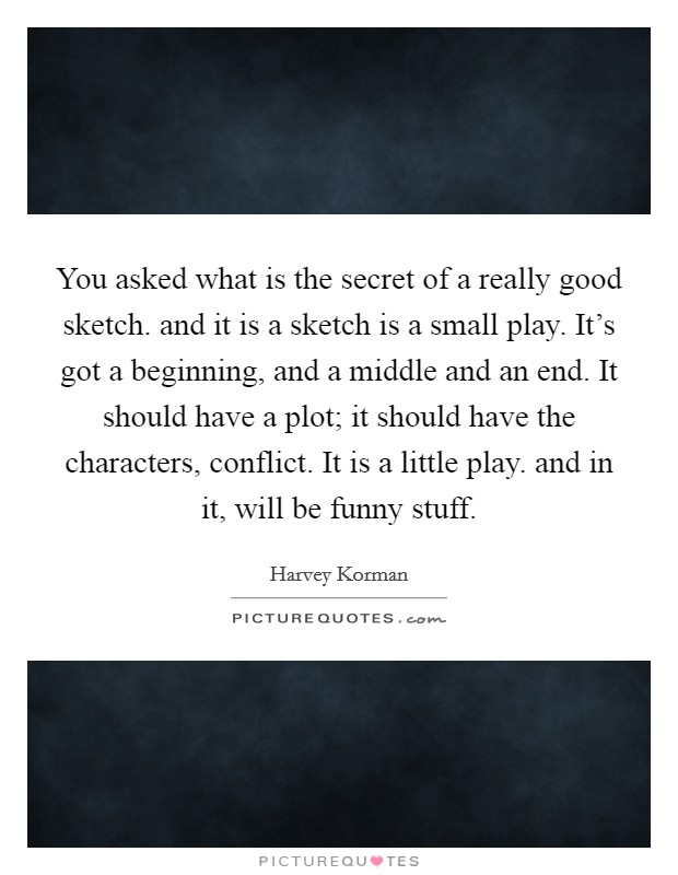 You asked what is the secret of a really good sketch. and it is a sketch is a small play. It's got a beginning, and a middle and an end. It should have a plot; it should have the characters, conflict. It is a little play. and in it, will be funny stuff Picture Quote #1