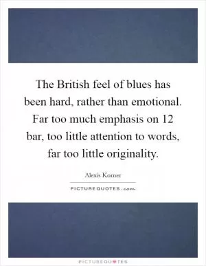 The British feel of blues has been hard, rather than emotional. Far too much emphasis on 12 bar, too little attention to words, far too little originality Picture Quote #1