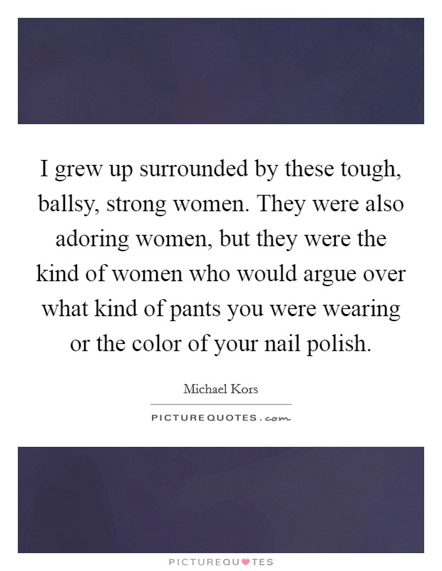 I grew up surrounded by these tough, ballsy, strong women. They were also adoring women, but they were the kind of women who would argue over what kind of pants you were wearing or the color of your nail polish Picture Quote #1