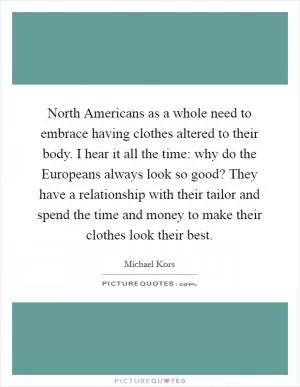 North Americans as a whole need to embrace having clothes altered to their body. I hear it all the time: why do the Europeans always look so good? They have a relationship with their tailor and spend the time and money to make their clothes look their best Picture Quote #1