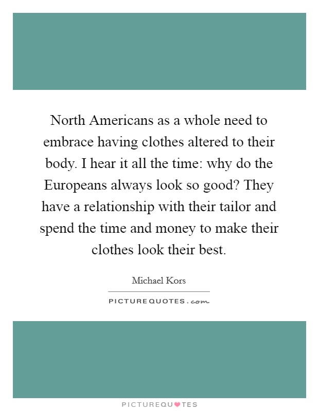 North Americans as a whole need to embrace having clothes altered to their body. I hear it all the time: why do the Europeans always look so good? They have a relationship with their tailor and spend the time and money to make their clothes look their best Picture Quote #1