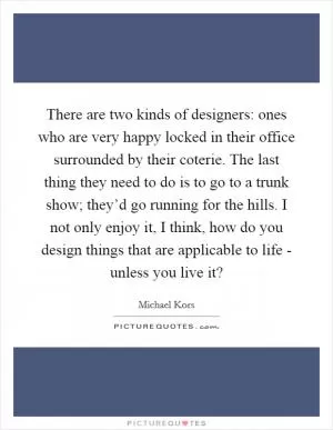 There are two kinds of designers: ones who are very happy locked in their office surrounded by their coterie. The last thing they need to do is to go to a trunk show; they’d go running for the hills. I not only enjoy it, I think, how do you design things that are applicable to life - unless you live it? Picture Quote #1