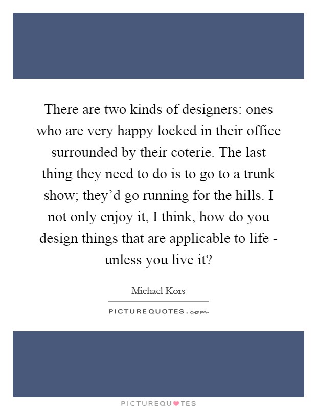 There are two kinds of designers: ones who are very happy locked in their office surrounded by their coterie. The last thing they need to do is to go to a trunk show; they'd go running for the hills. I not only enjoy it, I think, how do you design things that are applicable to life - unless you live it? Picture Quote #1