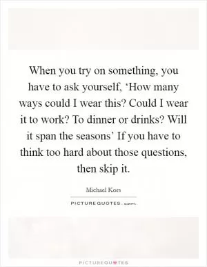 When you try on something, you have to ask yourself, ‘How many ways could I wear this? Could I wear it to work? To dinner or drinks? Will it span the seasons’ If you have to think too hard about those questions, then skip it Picture Quote #1
