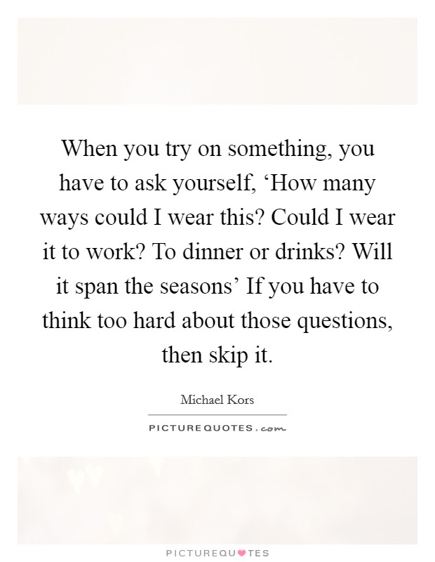 When you try on something, you have to ask yourself, ‘How many ways could I wear this? Could I wear it to work? To dinner or drinks? Will it span the seasons' If you have to think too hard about those questions, then skip it Picture Quote #1