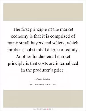 The first principle of the market economy is that it is comprised of many small buyers and sellers, which implies a substantial degree of equity. Another fundamental market principle is that costs are internalized in the producer’s price Picture Quote #1