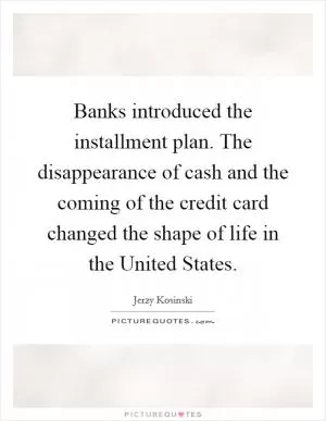 Banks introduced the installment plan. The disappearance of cash and the coming of the credit card changed the shape of life in the United States Picture Quote #1