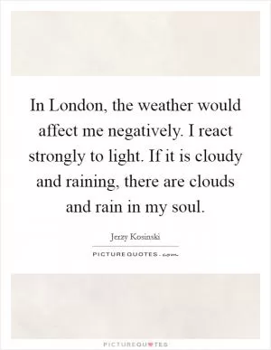 In London, the weather would affect me negatively. I react strongly to light. If it is cloudy and raining, there are clouds and rain in my soul Picture Quote #1