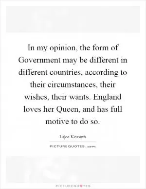 In my opinion, the form of Government may be different in different countries, according to their circumstances, their wishes, their wants. England loves her Queen, and has full motive to do so Picture Quote #1