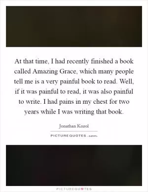 At that time, I had recently finished a book called Amazing Grace, which many people tell me is a very painful book to read. Well, if it was painful to read, it was also painful to write. I had pains in my chest for two years while I was writing that book Picture Quote #1