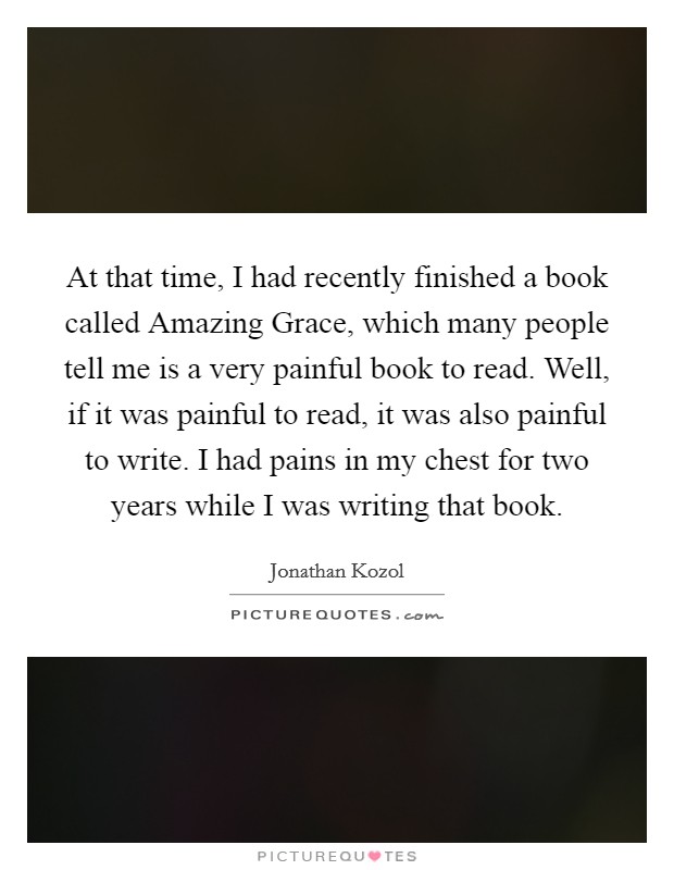 At that time, I had recently finished a book called Amazing Grace, which many people tell me is a very painful book to read. Well, if it was painful to read, it was also painful to write. I had pains in my chest for two years while I was writing that book Picture Quote #1