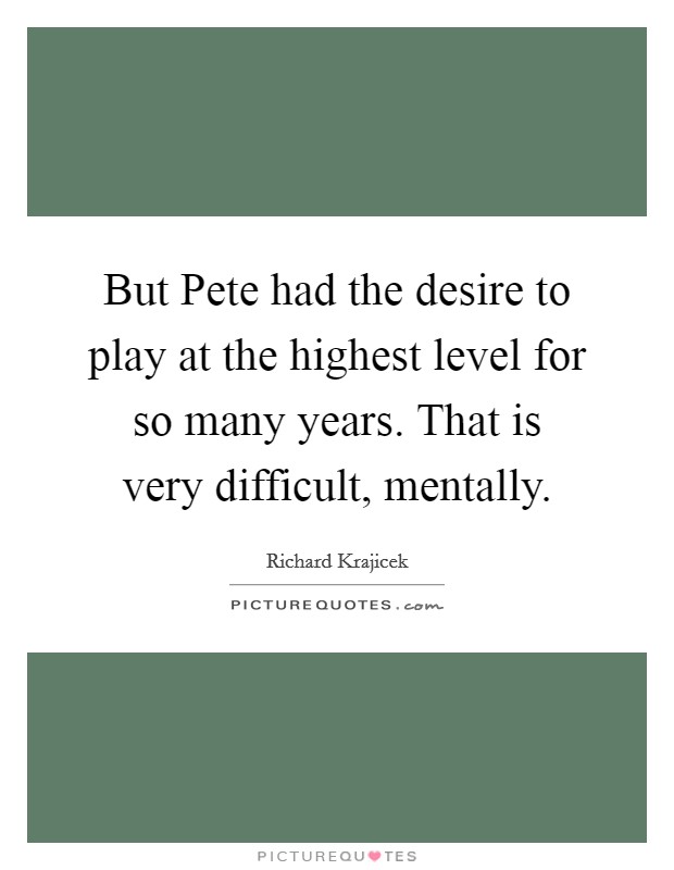 But Pete had the desire to play at the highest level for so many years. That is very difficult, mentally Picture Quote #1