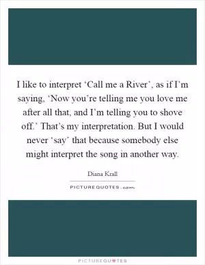 I like to interpret ‘Call me a River’, as if I’m saying, ‘Now you’re telling me you love me after all that, and I’m telling you to shove off.’ That’s my interpretation. But I would never ‘say’ that because somebody else might interpret the song in another way Picture Quote #1