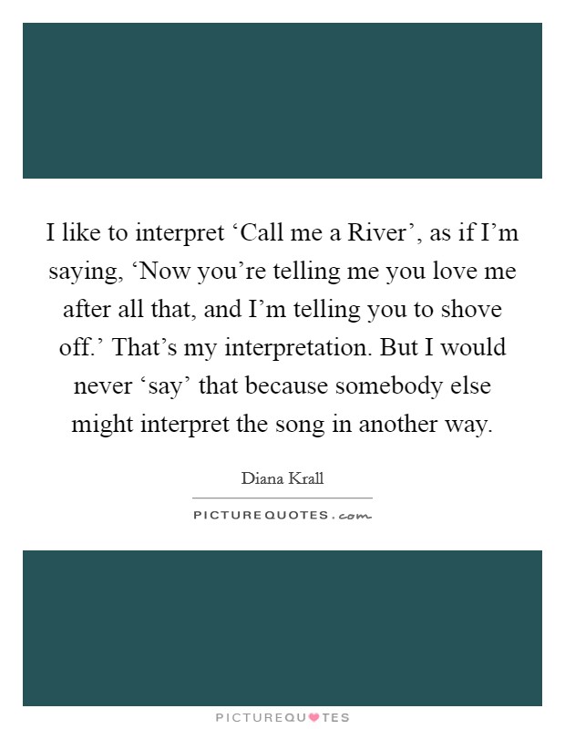 I like to interpret ‘Call me a River', as if I'm saying, ‘Now you're telling me you love me after all that, and I'm telling you to shove off.' That's my interpretation. But I would never ‘say' that because somebody else might interpret the song in another way Picture Quote #1