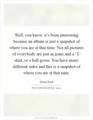 Well, you know, it’s been interesting because an album is just a snapshot of where you are at that time. Not all pictures of everybody are just in jeans and a ‘T’ shirt, or a ball gown. You have many different sides and this is a snapshot of where you are at that time Picture Quote #1