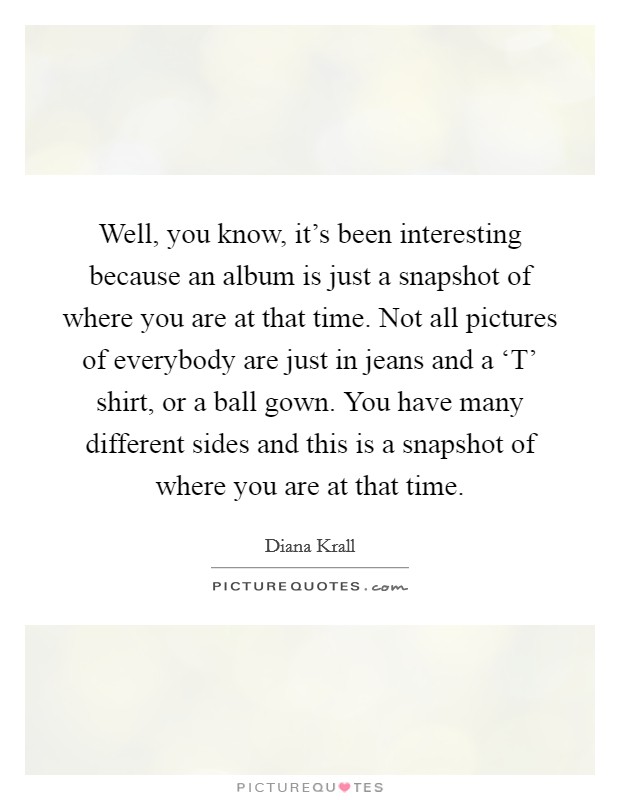 Well, you know, it's been interesting because an album is just a snapshot of where you are at that time. Not all pictures of everybody are just in jeans and a ‘T' shirt, or a ball gown. You have many different sides and this is a snapshot of where you are at that time Picture Quote #1