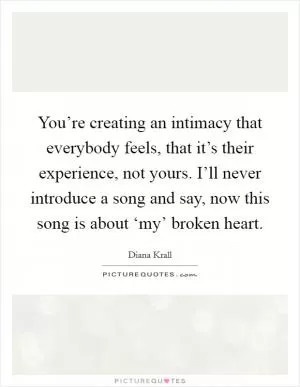 You’re creating an intimacy that everybody feels, that it’s their experience, not yours. I’ll never introduce a song and say, now this song is about ‘my’ broken heart Picture Quote #1