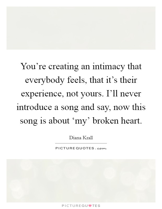 You're creating an intimacy that everybody feels, that it's their experience, not yours. I'll never introduce a song and say, now this song is about ‘my' broken heart Picture Quote #1