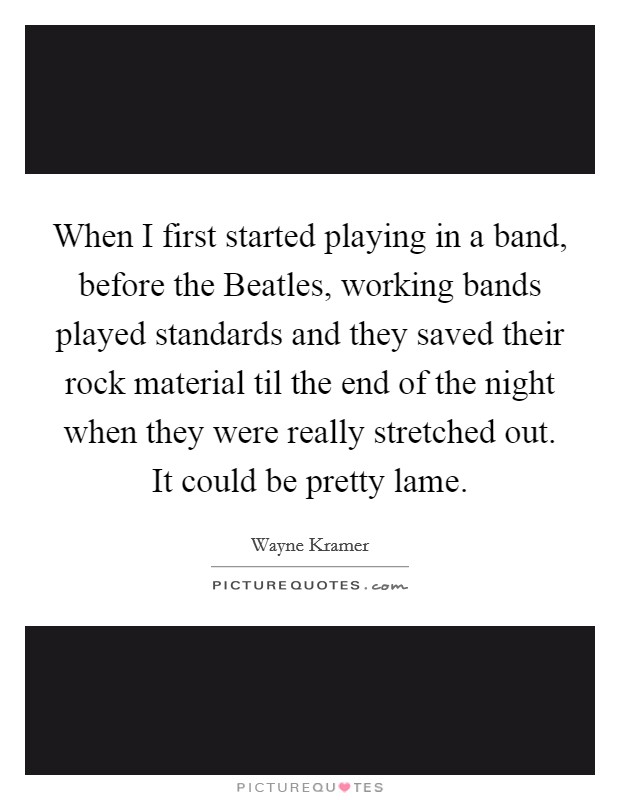 When I first started playing in a band, before the Beatles, working bands played standards and they saved their rock material til the end of the night when they were really stretched out. It could be pretty lame Picture Quote #1