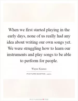 When we first started playing in the early days, none of us really had any idea about writing our own songs yet. We were struggling how to learn our instruments and play songs to be able to perform for people Picture Quote #1