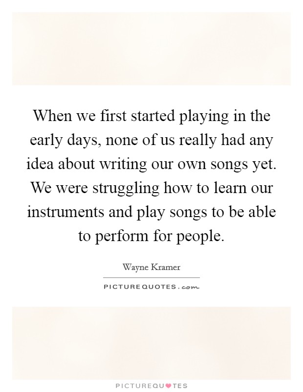 When we first started playing in the early days, none of us really had any idea about writing our own songs yet. We were struggling how to learn our instruments and play songs to be able to perform for people Picture Quote #1
