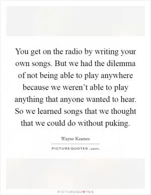 You get on the radio by writing your own songs. But we had the dilemma of not being able to play anywhere because we weren’t able to play anything that anyone wanted to hear. So we learned songs that we thought that we could do without puking Picture Quote #1