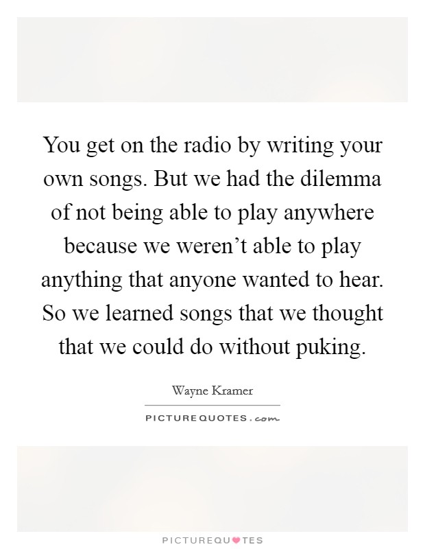 You get on the radio by writing your own songs. But we had the dilemma of not being able to play anywhere because we weren't able to play anything that anyone wanted to hear. So we learned songs that we thought that we could do without puking Picture Quote #1