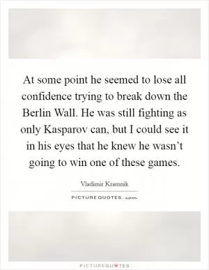 At some point he seemed to lose all confidence trying to break down the Berlin Wall. He was still fighting as only Kasparov can, but I could see it in his eyes that he knew he wasn’t going to win one of these games Picture Quote #1