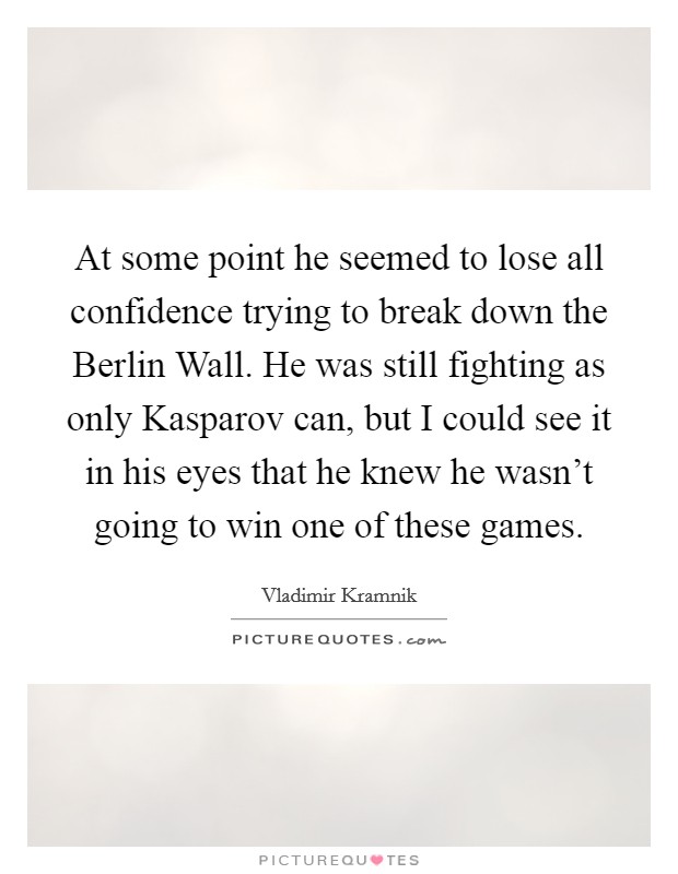 At some point he seemed to lose all confidence trying to break down the Berlin Wall. He was still fighting as only Kasparov can, but I could see it in his eyes that he knew he wasn't going to win one of these games Picture Quote #1