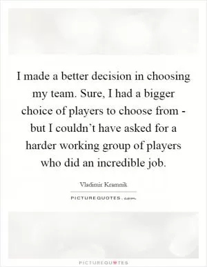 I made a better decision in choosing my team. Sure, I had a bigger choice of players to choose from - but I couldn’t have asked for a harder working group of players who did an incredible job Picture Quote #1