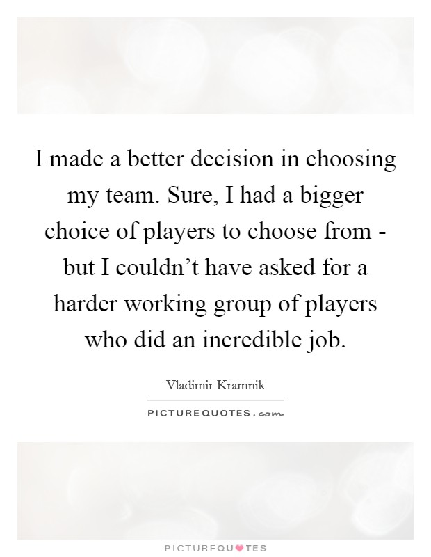 I made a better decision in choosing my team. Sure, I had a bigger choice of players to choose from - but I couldn't have asked for a harder working group of players who did an incredible job Picture Quote #1