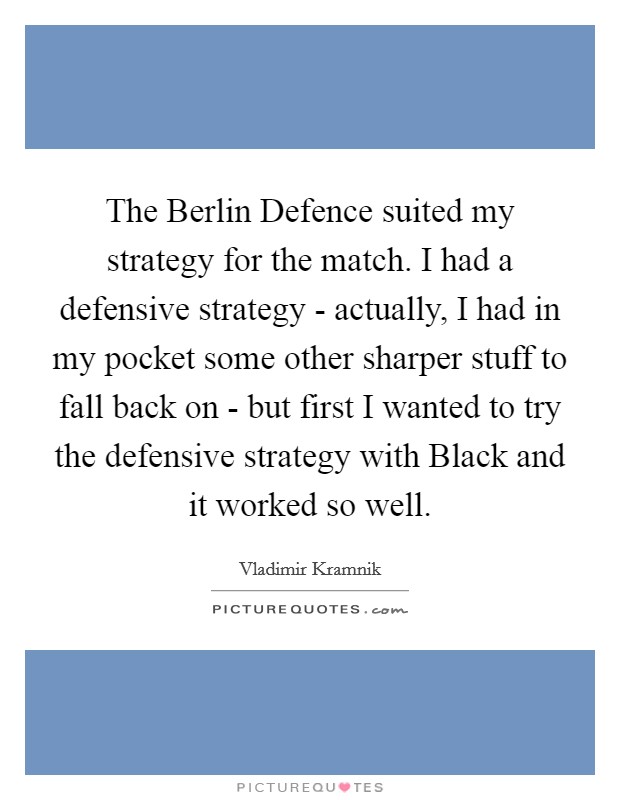 The Berlin Defence suited my strategy for the match. I had a defensive strategy - actually, I had in my pocket some other sharper stuff to fall back on - but first I wanted to try the defensive strategy with Black and it worked so well Picture Quote #1