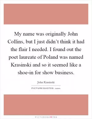 My name was originally John Collins, but I just didn’t think it had the flair I needed. I found out the poet laureate of Poland was named Krasinski and so it seemed like a shoe-in for show business Picture Quote #1