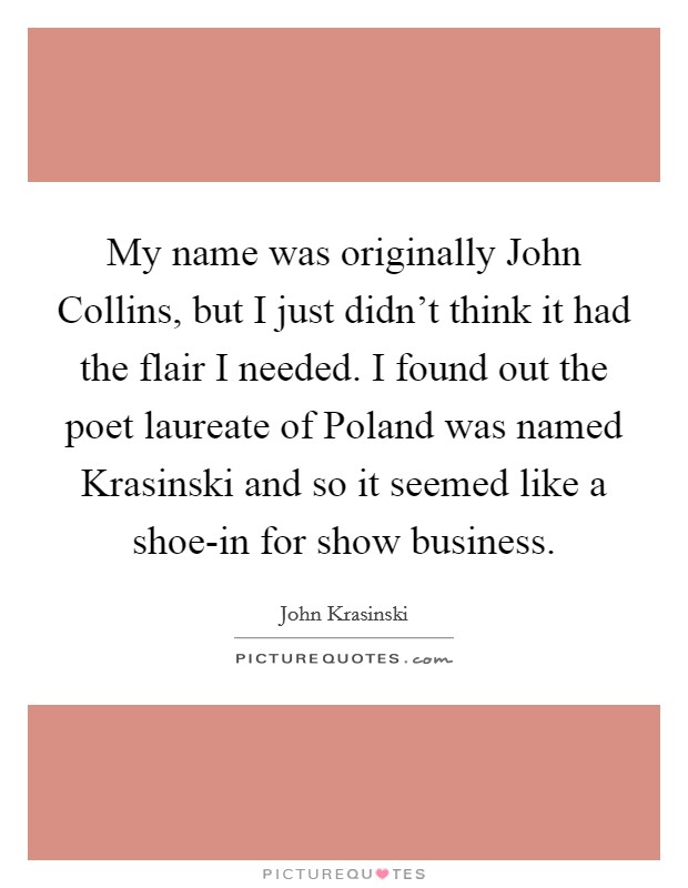 My name was originally John Collins, but I just didn't think it had the flair I needed. I found out the poet laureate of Poland was named Krasinski and so it seemed like a shoe-in for show business Picture Quote #1