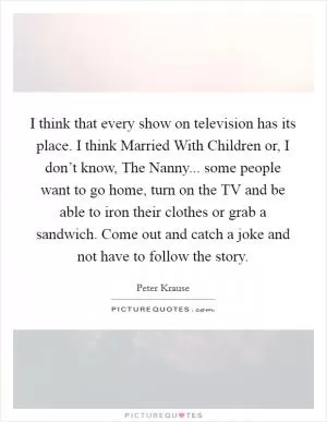 I think that every show on television has its place. I think Married With Children or, I don’t know, The Nanny... some people want to go home, turn on the TV and be able to iron their clothes or grab a sandwich. Come out and catch a joke and not have to follow the story Picture Quote #1