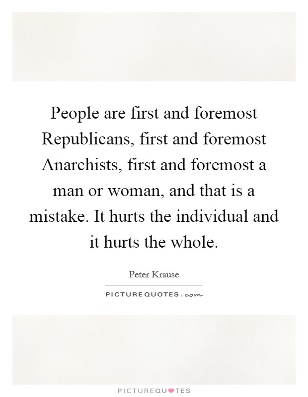 People are first and foremost Republicans, first and foremost Anarchists, first and foremost a man or woman, and that is a mistake. It hurts the individual and it hurts the whole Picture Quote #1
